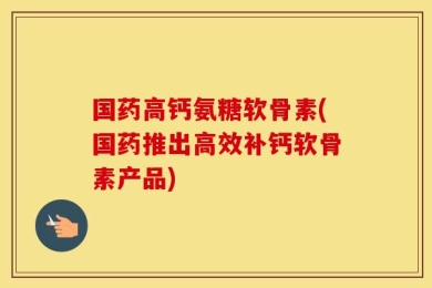 国药高钙氨糖软骨素(国药推出高效补钙软骨素产品)