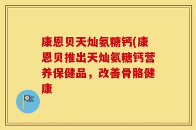 康恩贝天灿氨糖钙(康恩贝推出天灿氨糖钙营养保健品，改善骨骼健康
