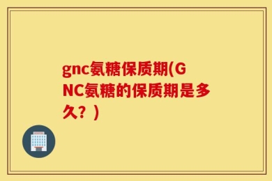 gnc氨糖保质期(GNC氨糖的保质期是多久？)