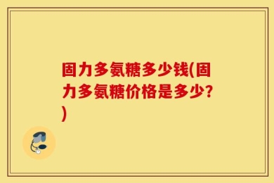 固力多氨糖多少钱(固力多氨糖价格是多少？)