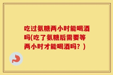 吃过氨糖两小时能喝酒吗(吃了氨糖后需要等两小时才能喝酒吗？)