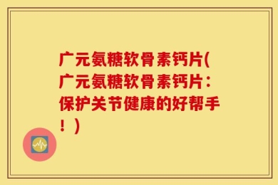 广元氨糖软骨素钙片(广元氨糖软骨素钙片：保护关节健康的好帮手！)
