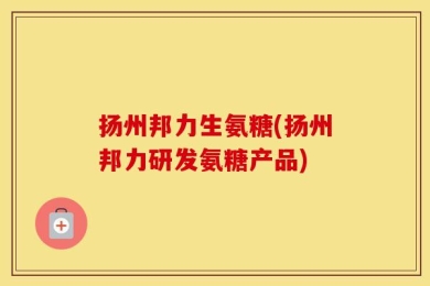 扬州邦力生氨糖(扬州邦力研发氨糖产品)