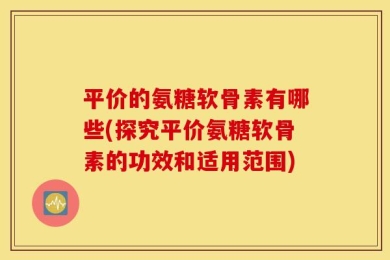 平价的氨糖软骨素有哪些(探究平价氨糖软骨素的功效和适用范围)