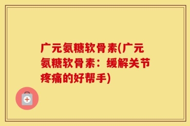 广元氨糖软骨素(广元氨糖软骨素：缓解关节疼痛的好帮手)