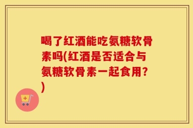 喝了红酒能吃氨糖软骨素吗(红酒是否适合与氨糖软骨素一起食用？)