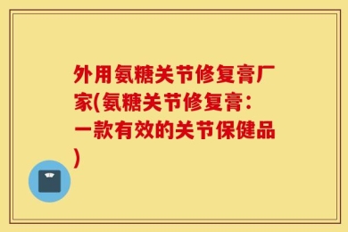 外用氨糖关节修复膏厂家(氨糖关节修复膏：一款有效的关节保健品)