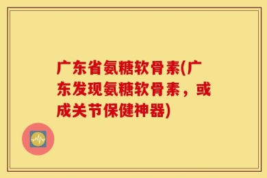 广东省氨糖软骨素(广东发现氨糖软骨素，或成关节保健神器)