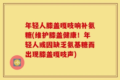 年轻人膝盖嘎吱响补氨糖(维护膝盖健康！年轻人或因缺乏氨基糖而出现膝盖嘎吱声)
