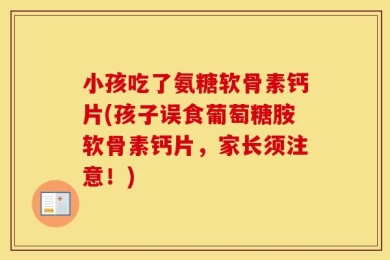 小孩吃了氨糖软骨素钙片(孩子误食葡萄糖胺软骨素钙片，家长须注意！)