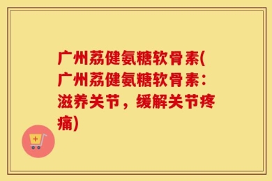 广州荔健氨糖软骨素(广州荔健氨糖软骨素：滋养关节，缓解关节疼痛)