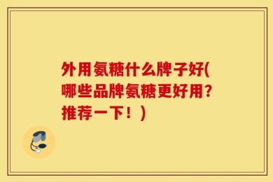 外用氨糖什么牌子好(哪些品牌氨糖更好用？推荐一下！)