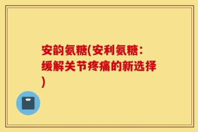 安韵氨糖(安利氨糖：缓解关节疼痛的新选择)