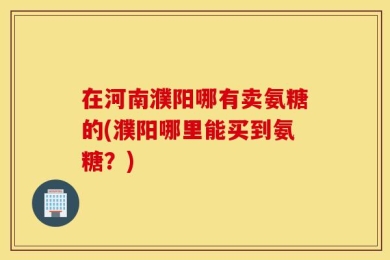 在河南濮阳哪有卖氨糖的(濮阳哪里能买到氨糖？)