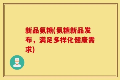 新品氨糖(氨糖新品发布，满足多样化健康需求)