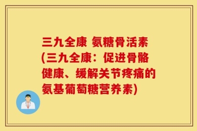 三九全康 氨糖骨活素(三九全康：促进骨骼健康、缓解关节疼痛的氨基葡萄糖营养素)