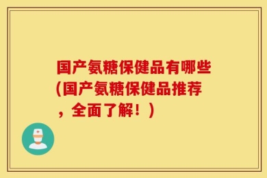 国产氨糖保健品有哪些(国产氨糖保健品推荐，全面了解！)