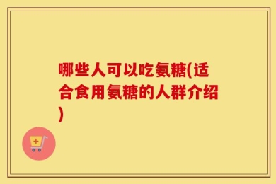 哪些人可以吃氨糖(适合食用氨糖的人群介绍)