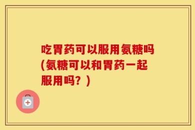 吃胃药可以服用氨糖吗(氨糖可以和胃药一起服用吗？)