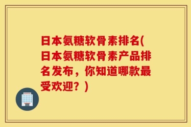 日本氨糖软骨素排名(日本氨糖软骨素产品排名发布，你知道哪款最受欢迎？)