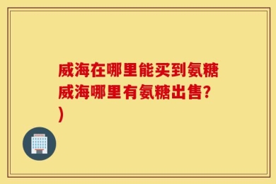 威海在哪里能买到氨糖威海哪里有氨糖出售？)