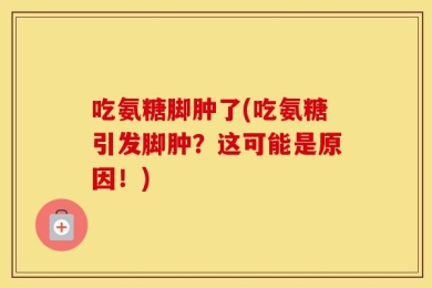 吃氨糖脚肿了(吃氨糖引发脚肿？这可能是原因！)