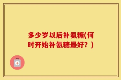 多少岁以后补氨糖(何时开始补氨糖最好？)