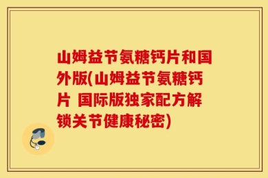 山姆益节氨糖钙片和国外版(山姆益节氨糖钙片 国际版独家配方解锁关节健康秘密)