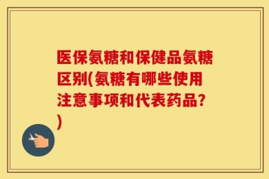 医保氨糖和保健品氨糖区别(氨糖有哪些使用注意事项和代表药品？)