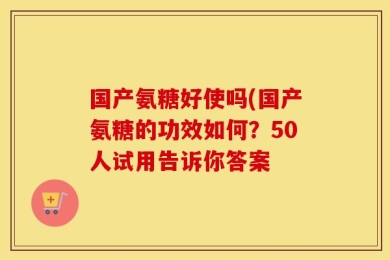 国产氨糖好使吗(国产氨糖的功效如何？50人试用告诉你答案