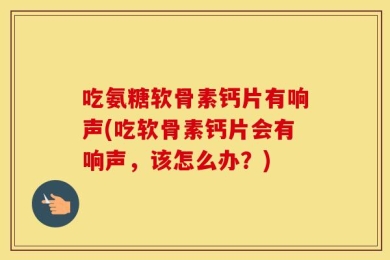 吃氨糖软骨素钙片有响声(吃软骨素钙片会有响声，该怎么办？)