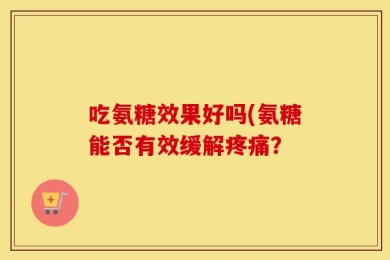 吃氨糖效果好吗(氨糖能否有效缓解疼痛？