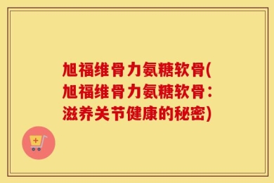 旭福维骨力氨糖软骨(旭福维骨力氨糖软骨：滋养关节健康的秘密)