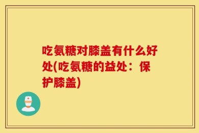 吃氨糖对膝盖有什么好处(吃氨糖的益处：保护膝盖)