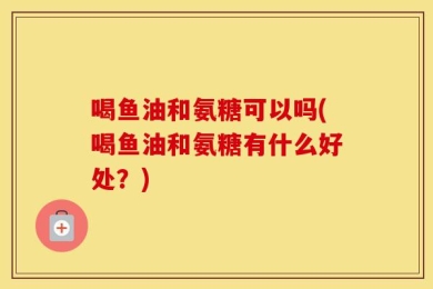 喝鱼油和氨糖可以吗(喝鱼油和氨糖有什么好处？)