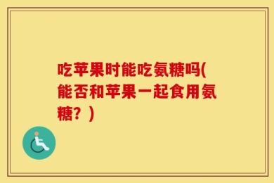 吃苹果时能吃氨糖吗(能否和苹果一起食用氨糖？)