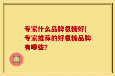 专家什么品牌氨糖好(专家推荐的好氨糖品牌有哪些？