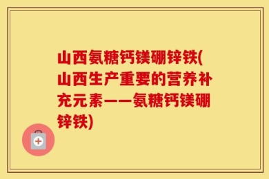 山西氨糖钙镁硼锌铁(山西生产重要的营养补充元素——氨糖钙镁硼锌铁)