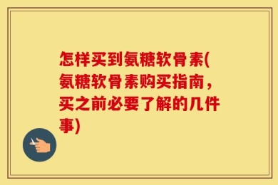 怎样买到氨糖软骨素(氨糖软骨素购买指南，买之前必要了解的几件事)