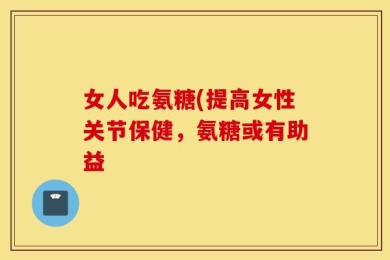 女人吃氨糖(提高女性关节保健，氨糖或有助益