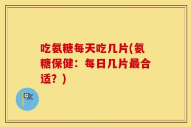 吃氨糖每天吃几片(氨糖保健：每日几片最合适？)