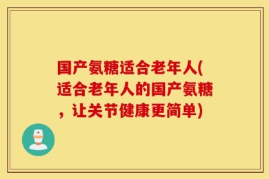 国产氨糖适合老年人(适合老年人的国产氨糖，让关节健康更简单)