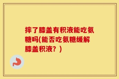 摔了膝盖有积液能吃氨糖吗(能否吃氨糖缓解膝盖积液？)