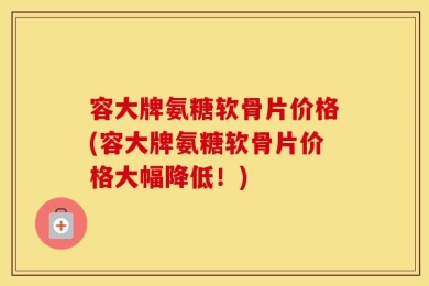 容大牌氨糖软骨片价格(容大牌氨糖软骨片价格大幅降低！)