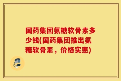 国药集团氨糖软骨素多少钱(国药集团推出氨糖软骨素，价格实惠)