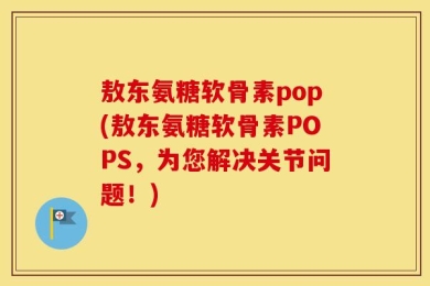 敖东氨糖软骨素pop(敖东氨糖软骨素POPS，为您解决关节问题！)