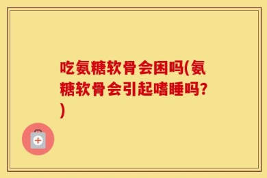 吃氨糖软骨会困吗(氨糖软骨会引起嗜睡吗？)