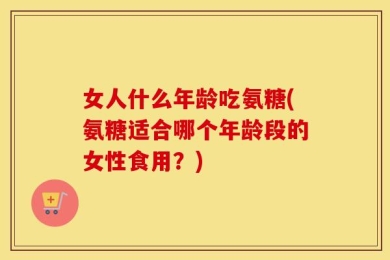 女人什么年龄吃氨糖(氨糖适合哪个年龄段的女性食用？)