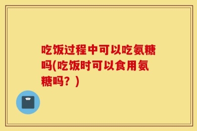 吃饭过程中可以吃氨糖吗(吃饭时可以食用氨糖吗？)