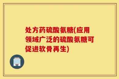 处方药硫酸氨糖(应用领域广泛的硫酸氨糖可促进软骨再生)